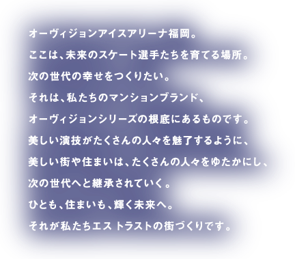 オーヴィジョンアイスアリーナ福岡。ここは、未来のスケート選手たちを育てる場所。次の世代の幸せをつくりたい。それは、私たちのマンションブランド、オーヴィジョンシリーズの根底にあるものです。美しい演技がたくさんの人々を魅了するように、美しい街や住まいは、たくさんの人々をゆたかにし、次の世代へと継承されていく。ひとも、住まいも、輝く未来へ。それが私たちエス トラストの街づくりです。