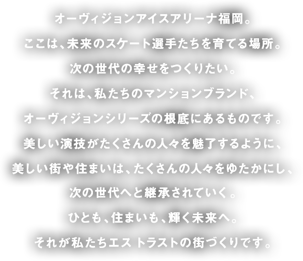 オーヴィジョンアイスアリーナ福岡。ここは、未来のスケート選手たちを育てる場所。次の世代の幸せをつくりたい。それは、私たちのマンションブランド、オーヴィジョンシリーズの根底にあるものです。美しい演技がたくさんの人々を魅了するように、美しい街や住まいは、たくさんの人々をゆたかにし、次の世代へと継承されていく。ひとも、住まいも、輝く未来へ。それが私たちエス トラストの街づくりです。